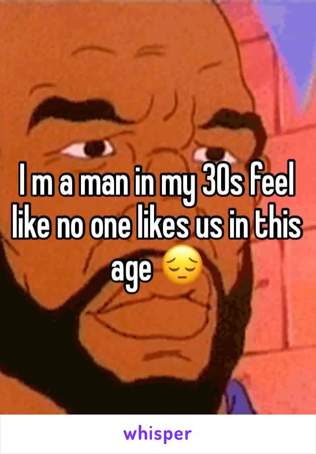 I m a man in my 30s feel like no one likes us in this age 😔