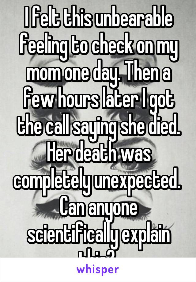 I felt this unbearable feeling to check on my mom one day. Then a few hours later I got the call saying she died. Her death was completely unexpected. 
Can anyone scientifically explain this? 