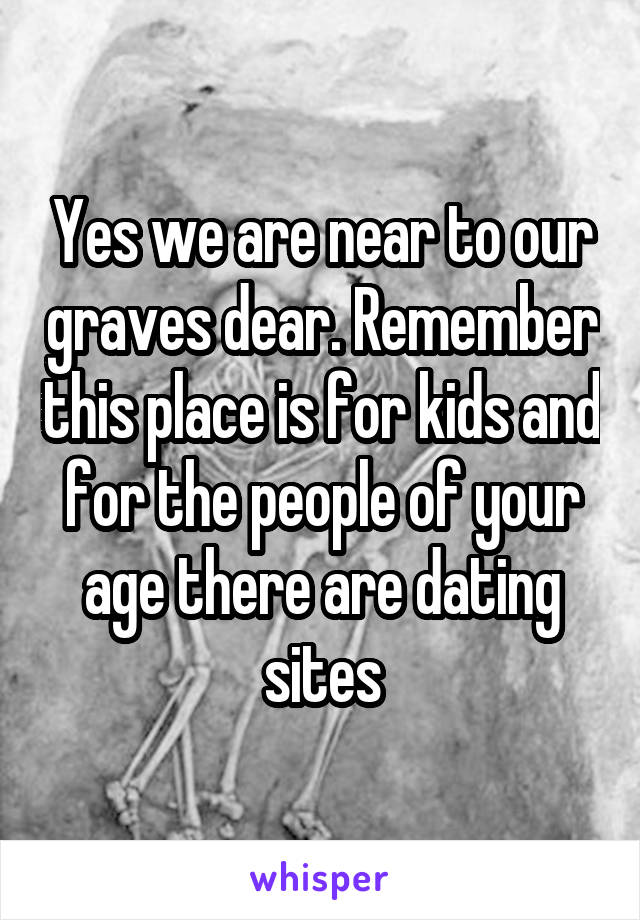 Yes we are near to our graves dear. Remember this place is for kids and for the people of your age there are dating sites