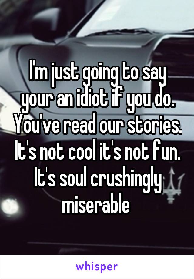 I'm just going to say your an idiot if you do. You've read our stories. It's not cool it's not fun. It's soul crushingly miserable 