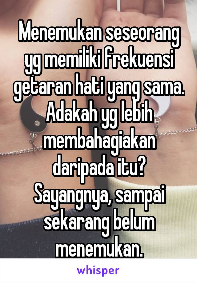 Menemukan seseorang yg memiliki frekuensi getaran hati yang sama. Adakah yg lebih membahagiakan daripada itu? Sayangnya, sampai sekarang belum menemukan.