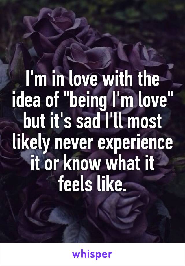 I'm in love with the idea of "being I'm love" but it's sad I'll most likely never experience it or know what it feels like.