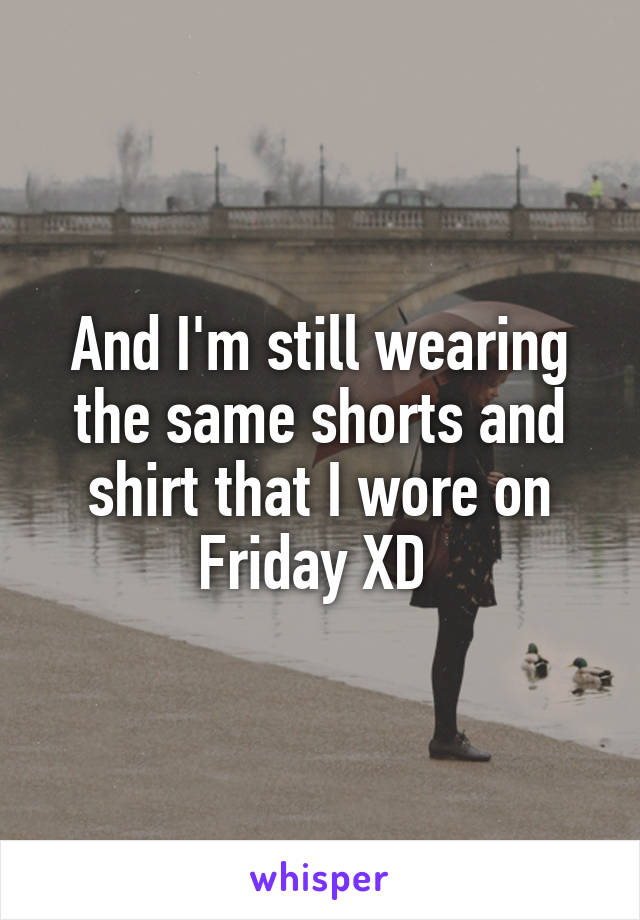 And I'm still wearing the same shorts and shirt that I wore on Friday XD 