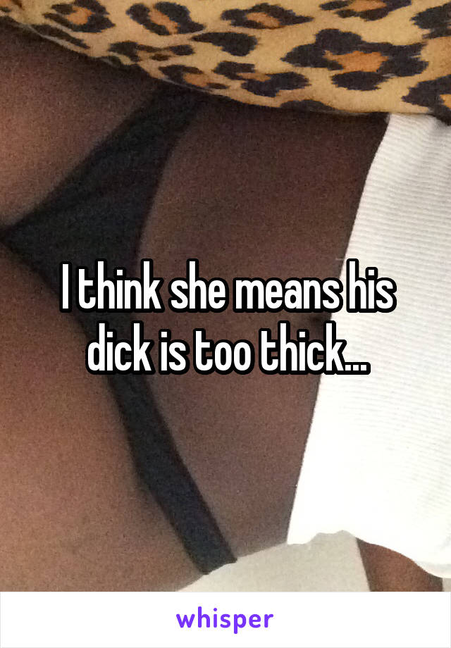 I think she means his dick is too thick...