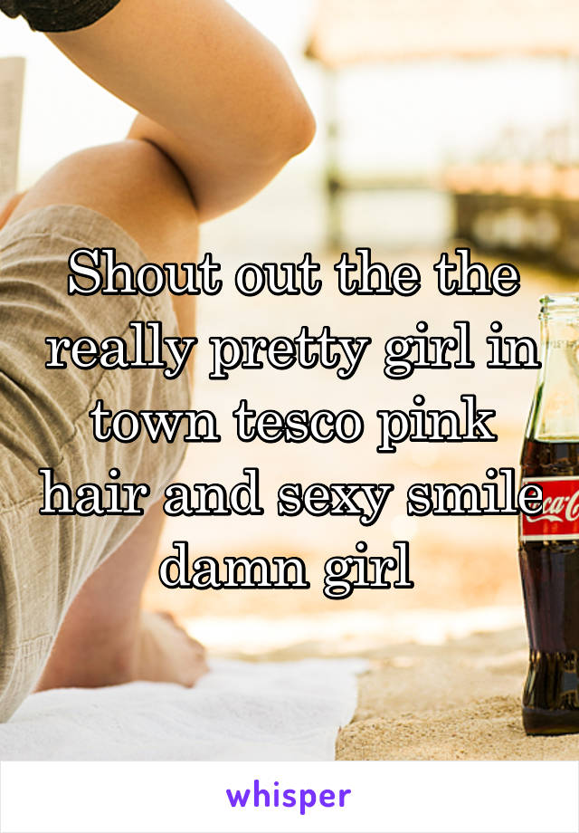 Shout out the the really pretty girl in town tesco pink hair and sexy smile damn girl 