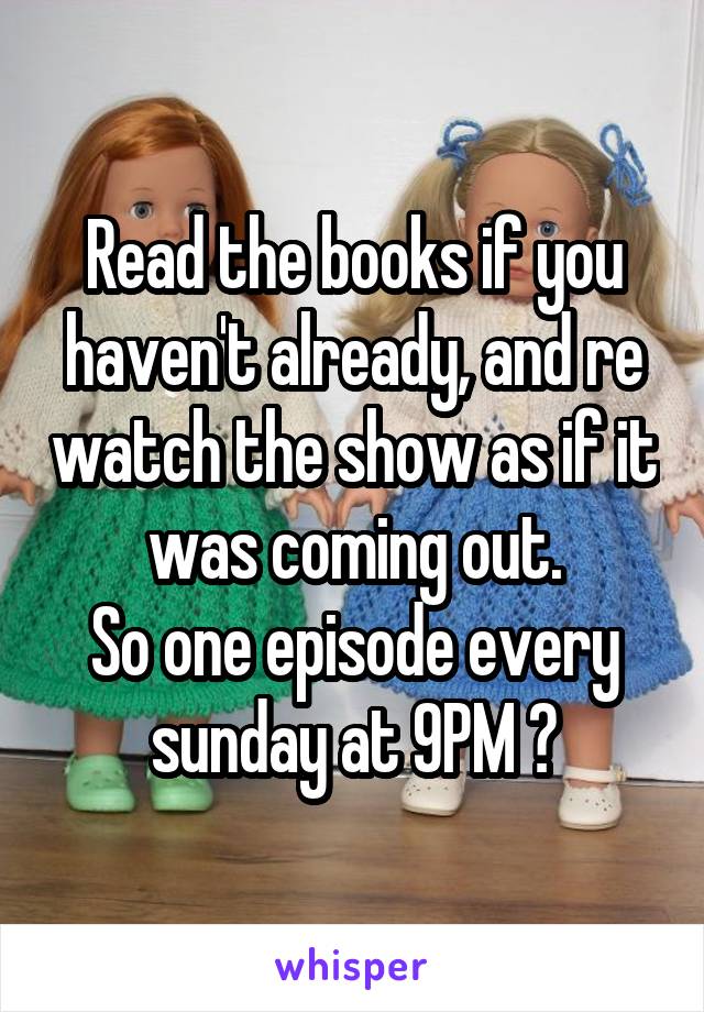 Read the books if you haven't already, and re watch the show as if it was coming out.
So one episode every sunday at 9PM 😄