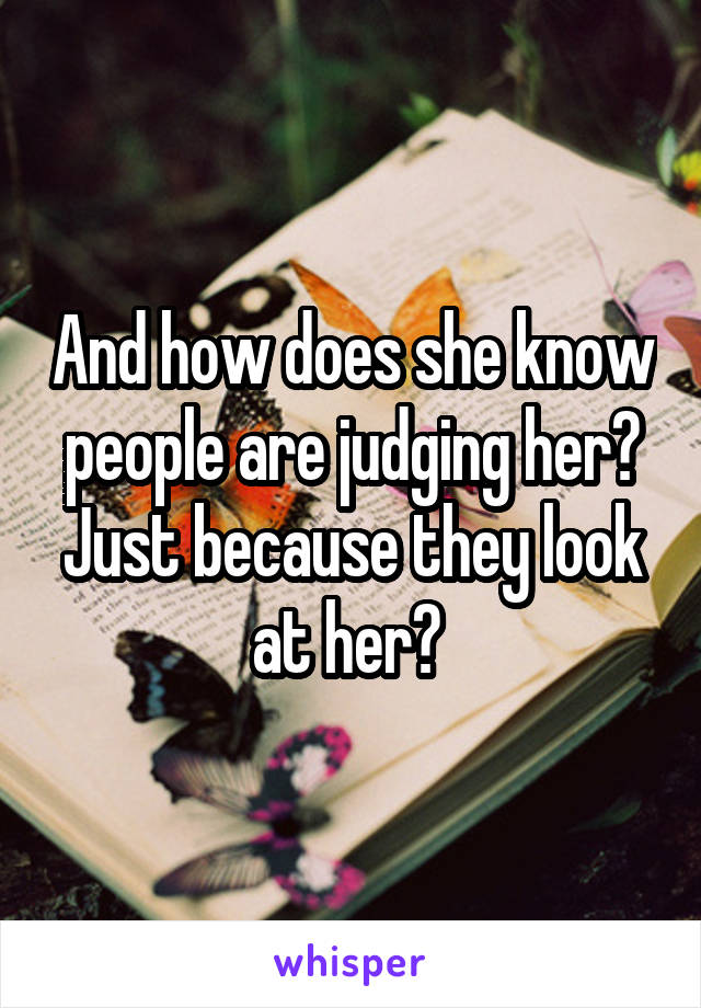 And how does she know people are judging her? Just because they look at her? 