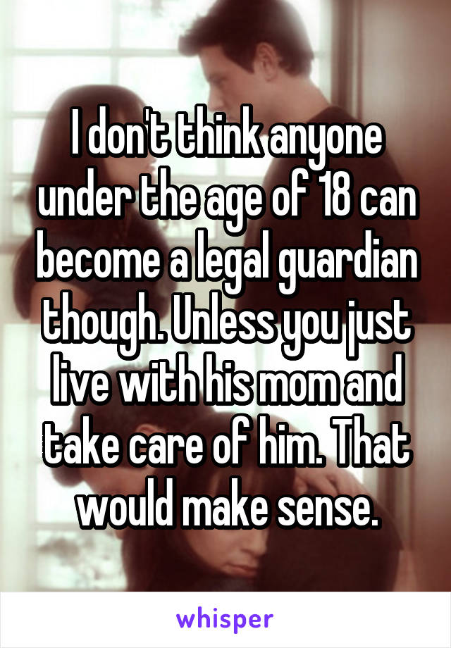 I don't think anyone under the age of 18 can become a legal guardian though. Unless you just live with his mom and take care of him. That would make sense.