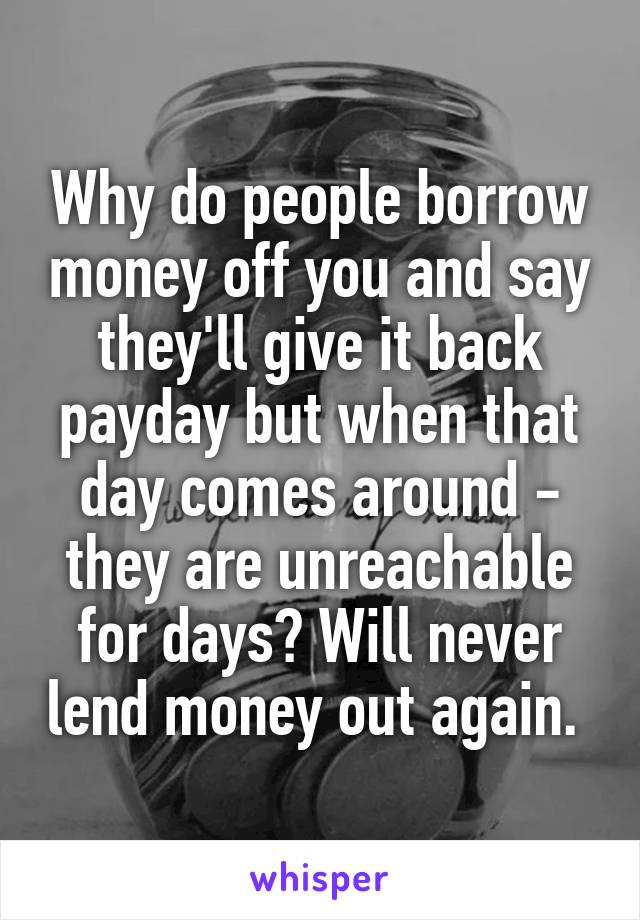 Why do people borrow money off you and say they'll give it back payday but when that day comes around - they are unreachable for days? Will never lend money out again. 