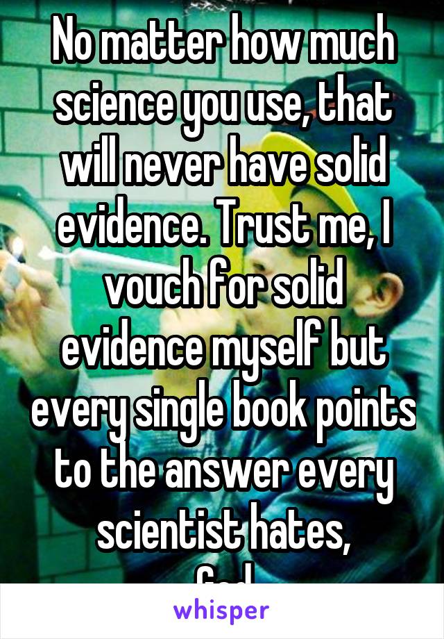 No matter how much science you use, that will never have solid evidence. Trust me, I vouch for solid evidence myself but every single book points to the answer every scientist hates,
God