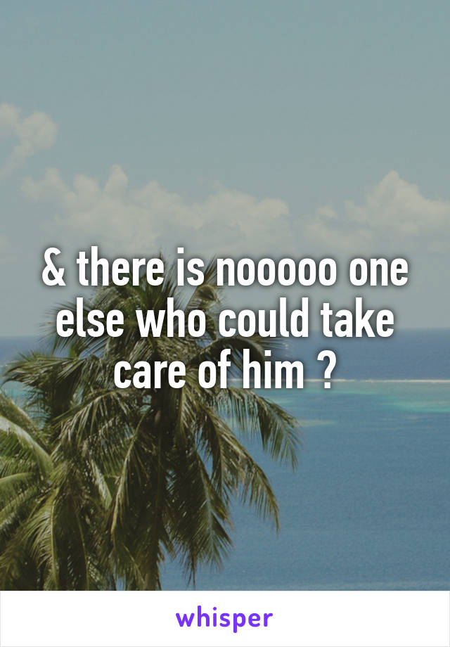 & there is nooooo one else who could take care of him ?