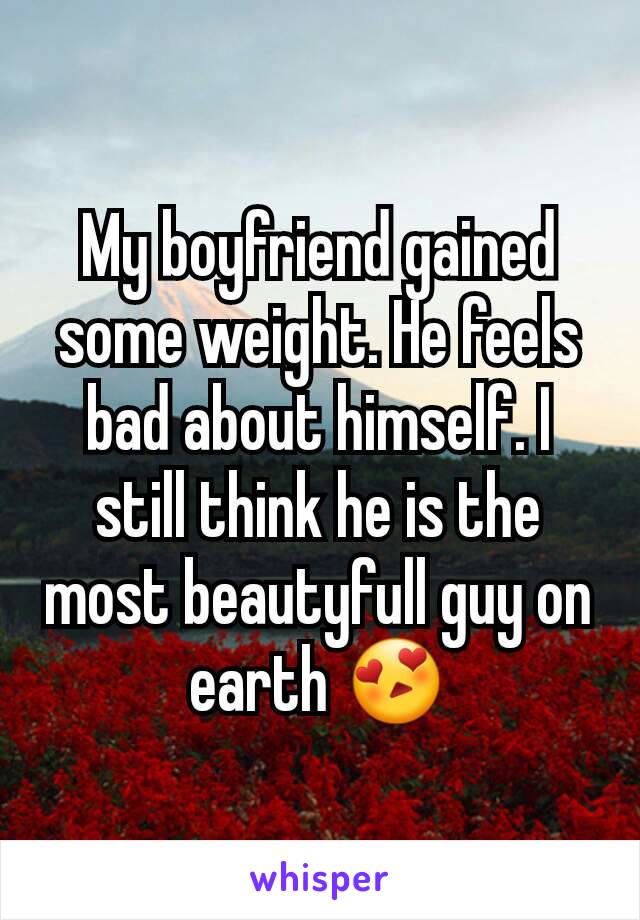 My boyfriend gained some weight. He feels bad about himself. I still think he is the most beautyfull guy on earth 😍