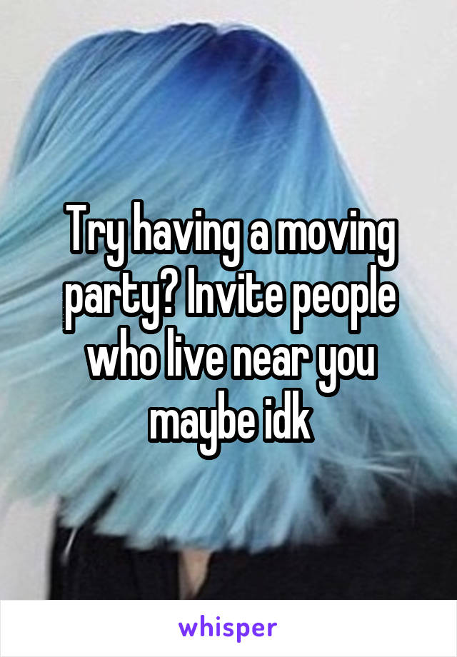 Try having a moving party? Invite people who live near you maybe idk