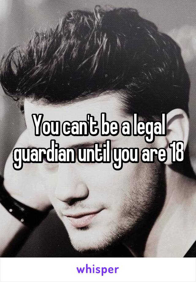 You can't be a legal guardian until you are 18