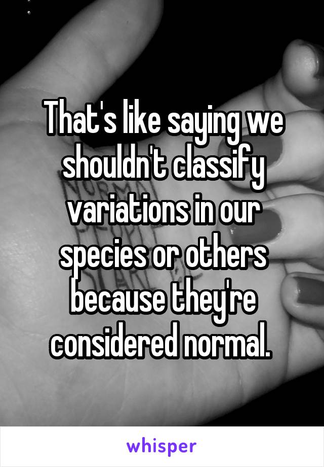 That's like saying we shouldn't classify variations in our species or others because they're considered normal. 