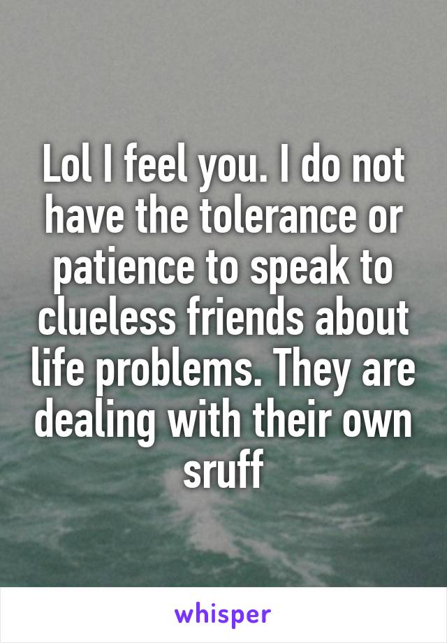 Lol I feel you. I do not have the tolerance or patience to speak to clueless friends about life problems. They are dealing with their own sruff