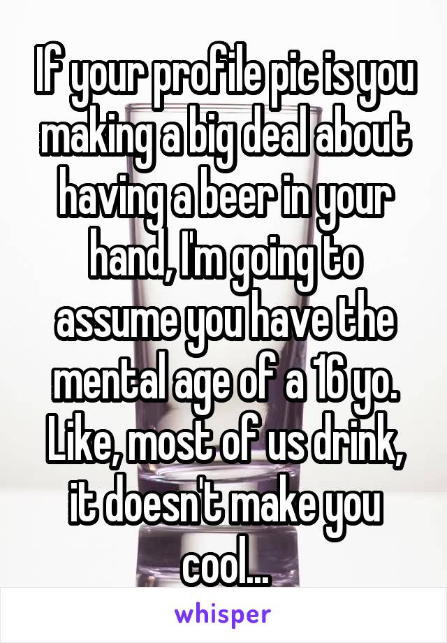 If your profile pic is you making a big deal about having a beer in your hand, I'm going to assume you have the mental age of a 16 yo.
Like, most of us drink, it doesn't make you cool...