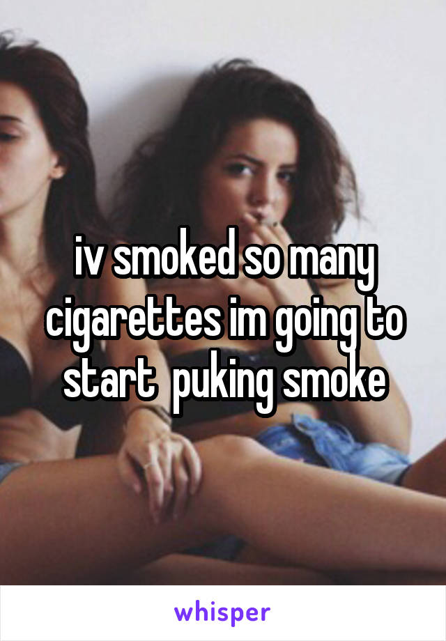 iv smoked so many cigarettes im going to start  puking smoke