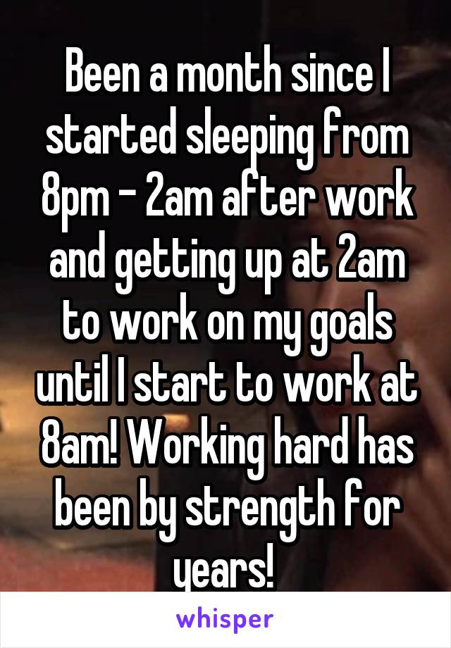 Been a month since I started sleeping from 8pm - 2am after work and getting up at 2am to work on my goals until I start to work at 8am! Working hard has been by strength for years! 