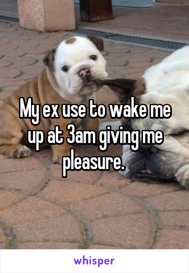 My ex use to wake me up at 3am giving me pleasure. 
