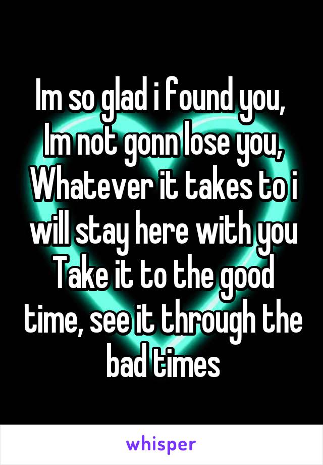 Im so glad i found you, 
Im not gonn lose you,
Whatever it takes to i will stay here with you
Take it to the good time, see it through the bad times