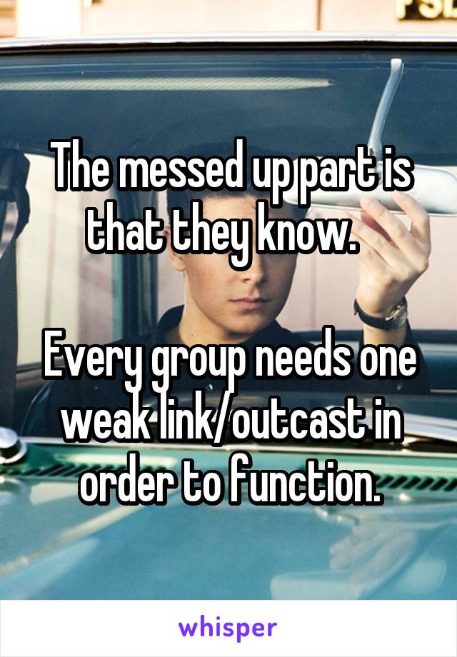 The messed up part is that they know.  

Every group needs one weak link/outcast in order to function.