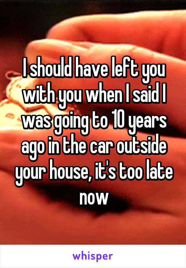 I should have left you with you when I said I was going to 10 years ago in the car outside your house, it's too late now