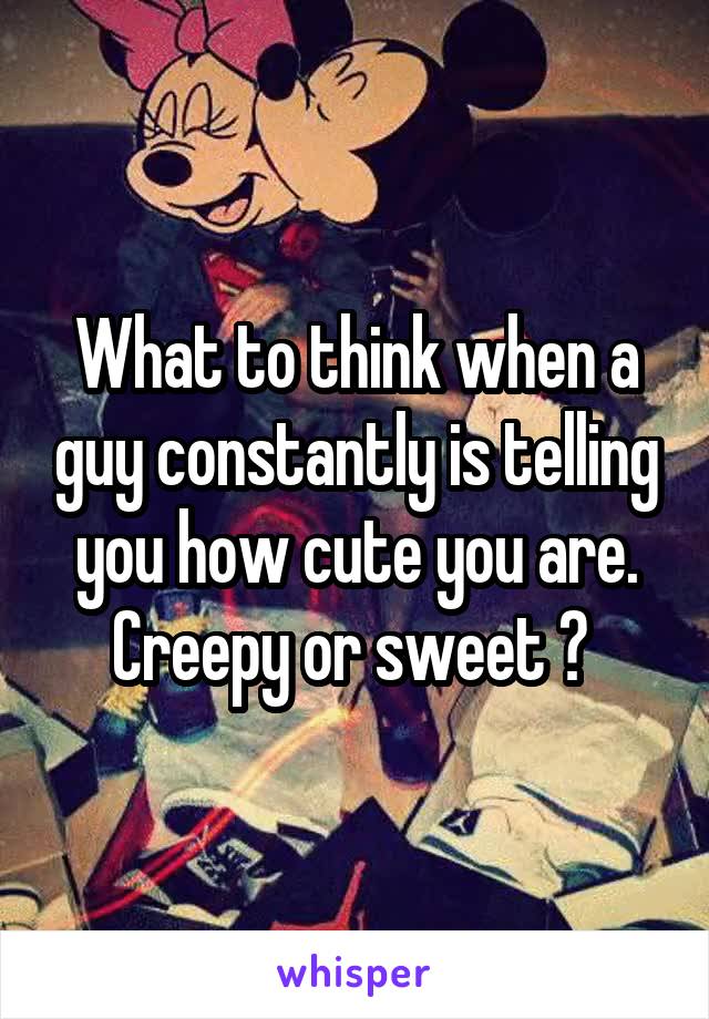 What to think when a guy constantly is telling you how cute you are. Creepy or sweet ? 