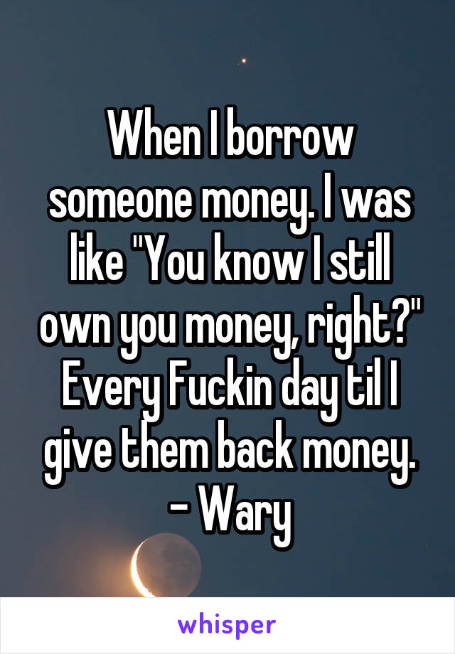 When I borrow someone money. I was like "You know I still own you money, right?" Every Fuckin day til I give them back money.
- Wary
