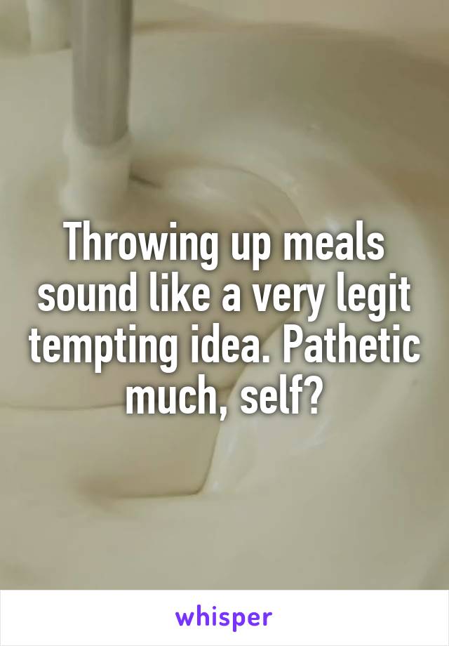 Throwing up meals sound like a very legit tempting idea. Pathetic much, self?