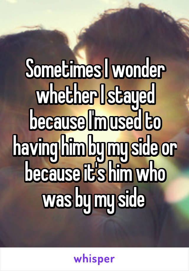 Sometimes I wonder whether I stayed because I'm used to having him by my side or because it's him who was by my side 