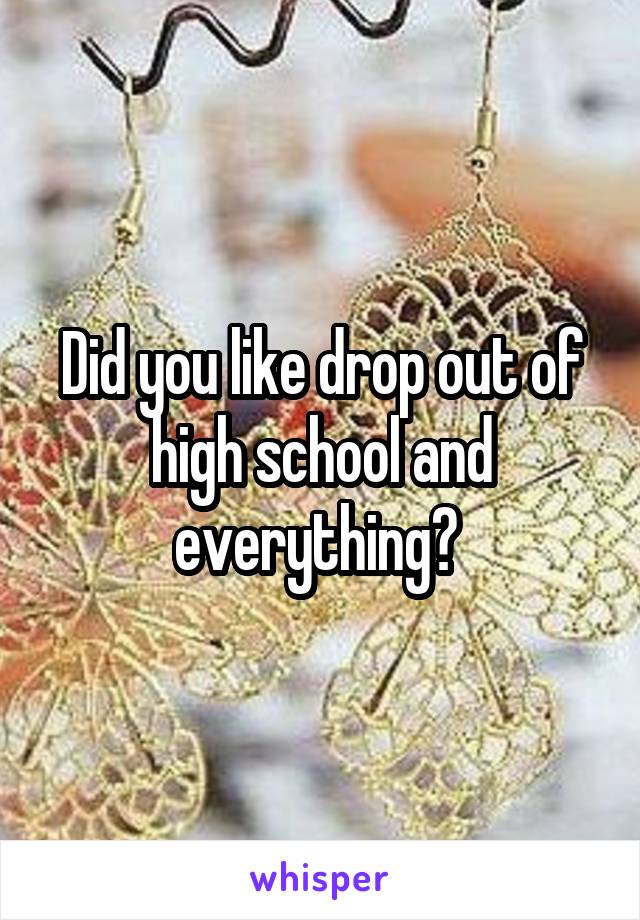 Did you like drop out of high school and everything? 