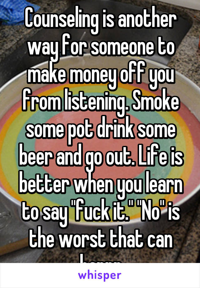 Counseling is another way for someone to make money off you from listening. Smoke some pot drink some beer and go out. Life is better when you learn to say "fuck it." "No" is the worst that can happn
