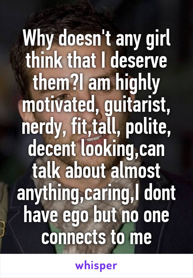 Why doesn't any girl think that I deserve them?I am highly motivated, guitarist, nerdy, fit,tall, polite, decent looking,can talk about almost anything,caring,I dont have ego but no one connects to me