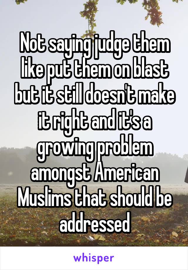 Not saying judge them like put them on blast but it still doesn't make it right and it's a growing problem amongst American Muslims that should be addressed