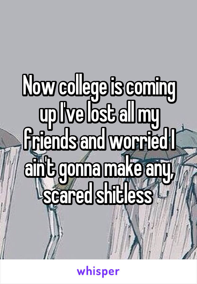 Now college is coming up I've lost all my friends and worried I ain't gonna make any, scared shitless 