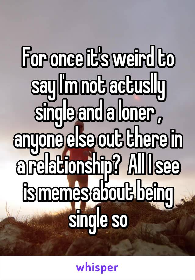 For once it's weird to say I'm not actuslly single and a loner , anyone else out there in a relationship?  All I see is memes about being single so