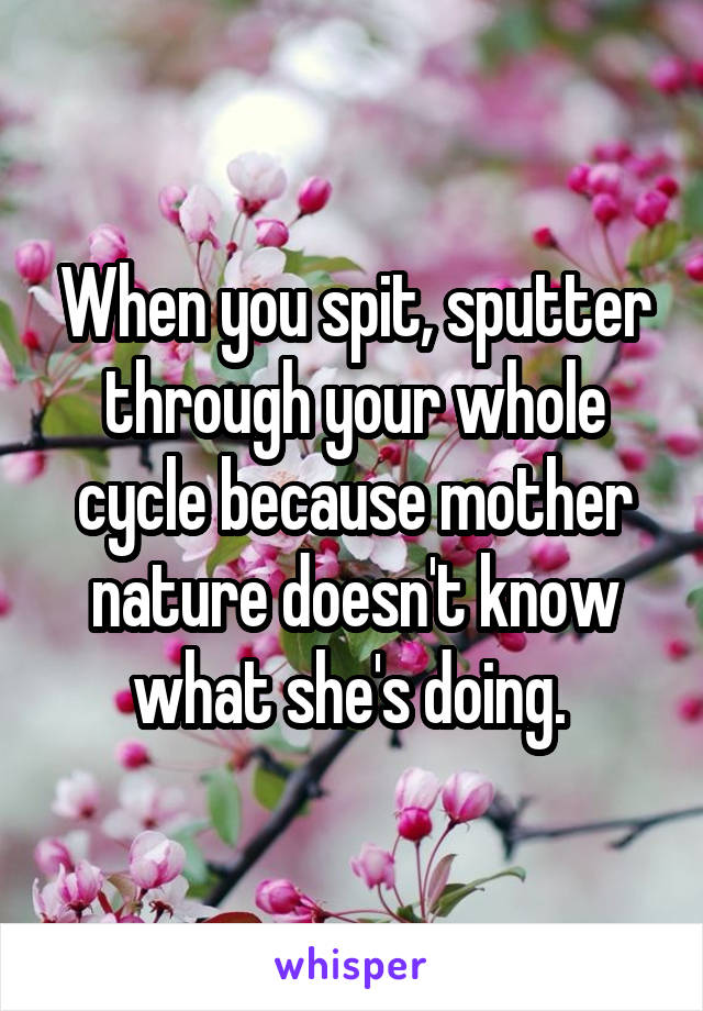 When you spit, sputter through your whole cycle because mother nature doesn't know what she's doing. 