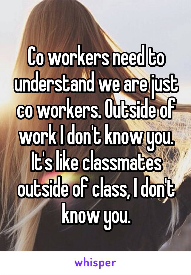 Co workers need to understand we are just co workers. Outside of work I don't know you. It's like classmates outside of class, I don't know you.