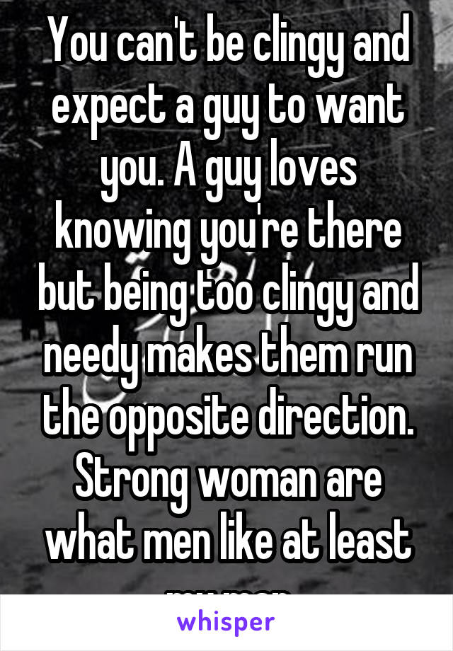 You can't be clingy and expect a guy to want you. A guy loves knowing you're there but being too clingy and needy makes them run the opposite direction. Strong woman are what men like at least my man