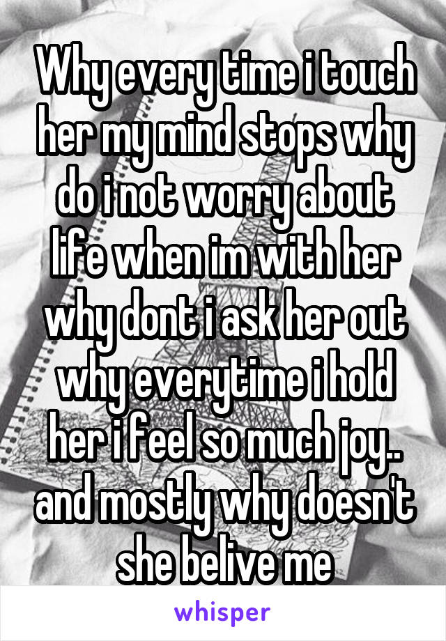 Why every time i touch her my mind stops why do i not worry about life when im with her why dont i ask her out why everytime i hold her i feel so much joy.. and mostly why doesn't she belive me