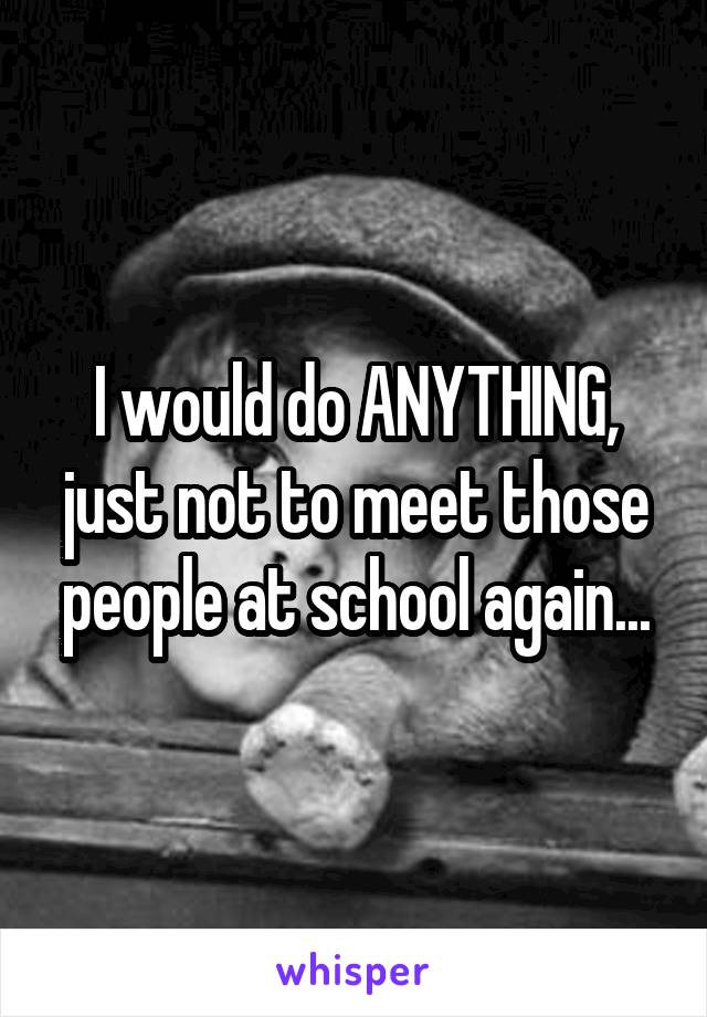 I would do ANYTHING, just not to meet those people at school again...