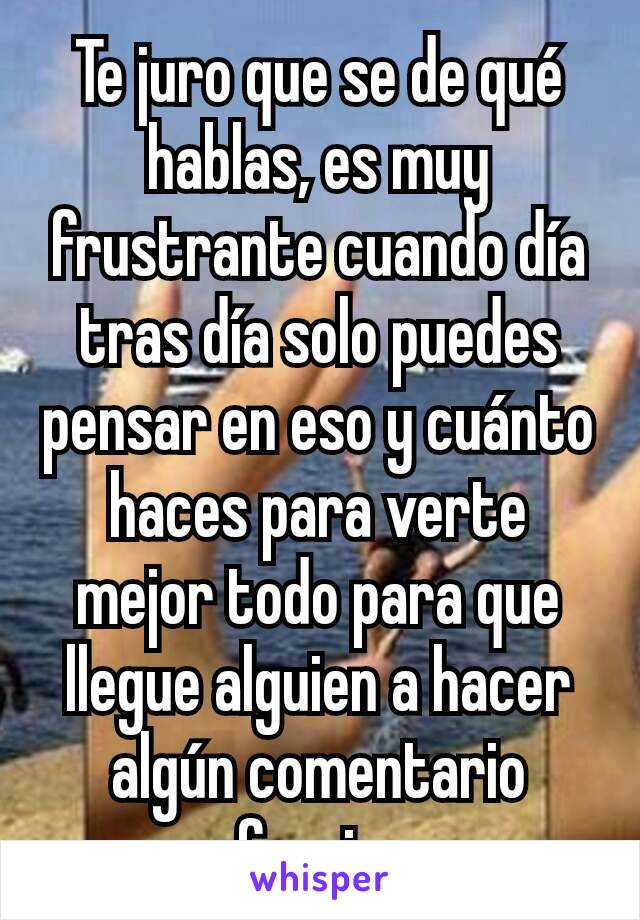 Te juro que se de qué hablas, es muy frustrante cuando día tras día solo puedes pensar en eso y cuánto haces para verte mejor todo para que llegue alguien a hacer algún comentario ofensivo 