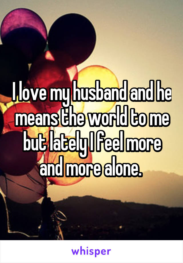 I love my husband and he means the world to me but lately I feel more and more alone. 