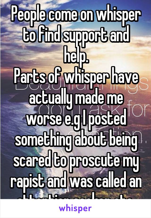 People come on whisper to find support and help.
Parts of whisper have actually made me worse e.g I posted something about being scared to proscute my rapist and was called an attention seeker etc 