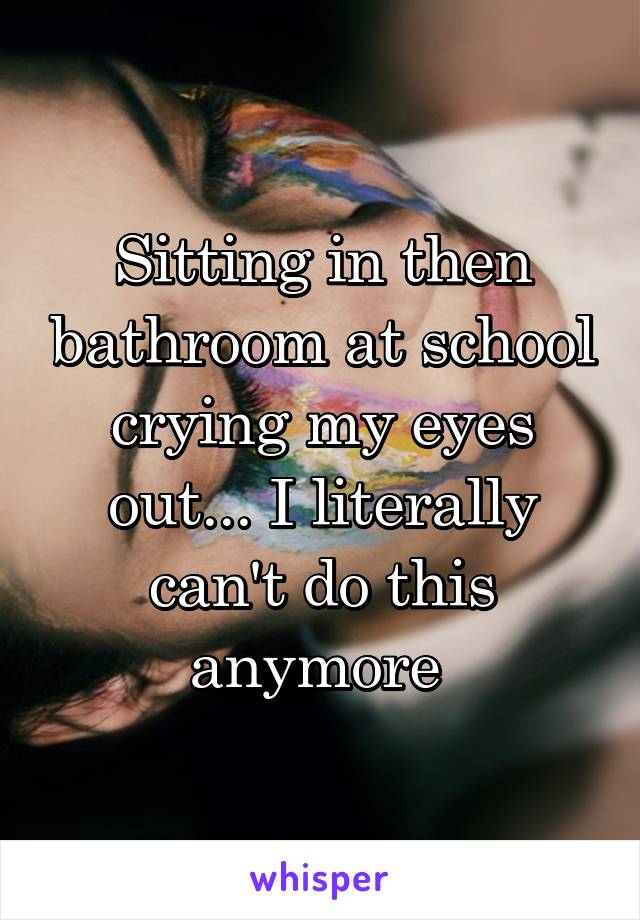 Sitting in then bathroom at school crying my eyes out... I literally can't do this anymore 