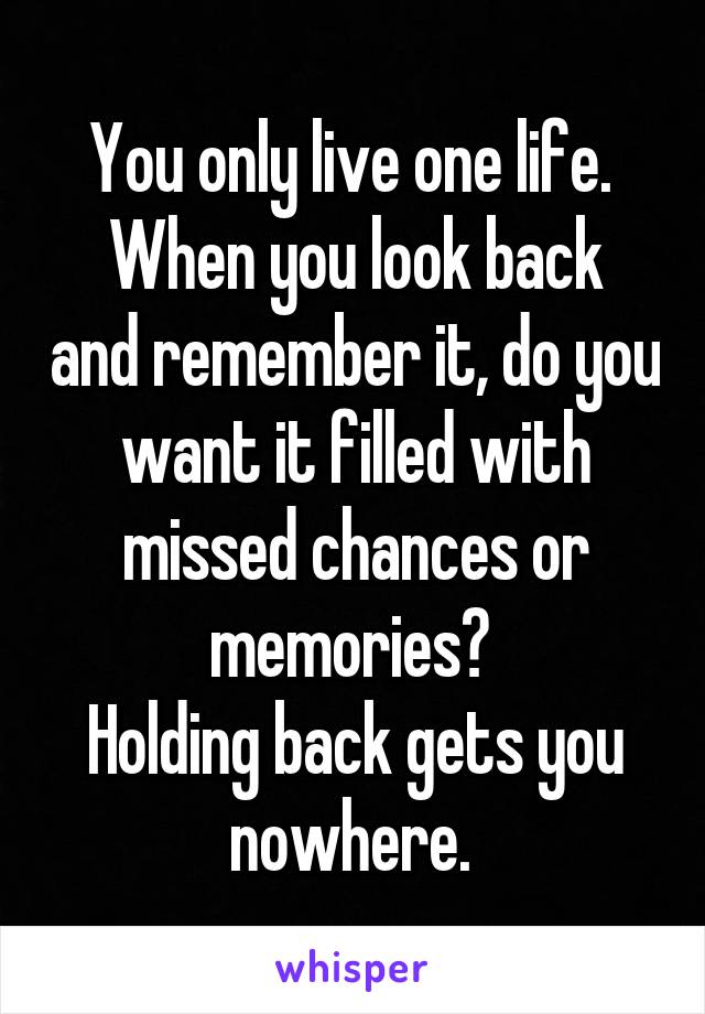 You only live one life. 
When you look back and remember it, do you want it filled with missed chances or memories? 
Holding back gets you nowhere. 