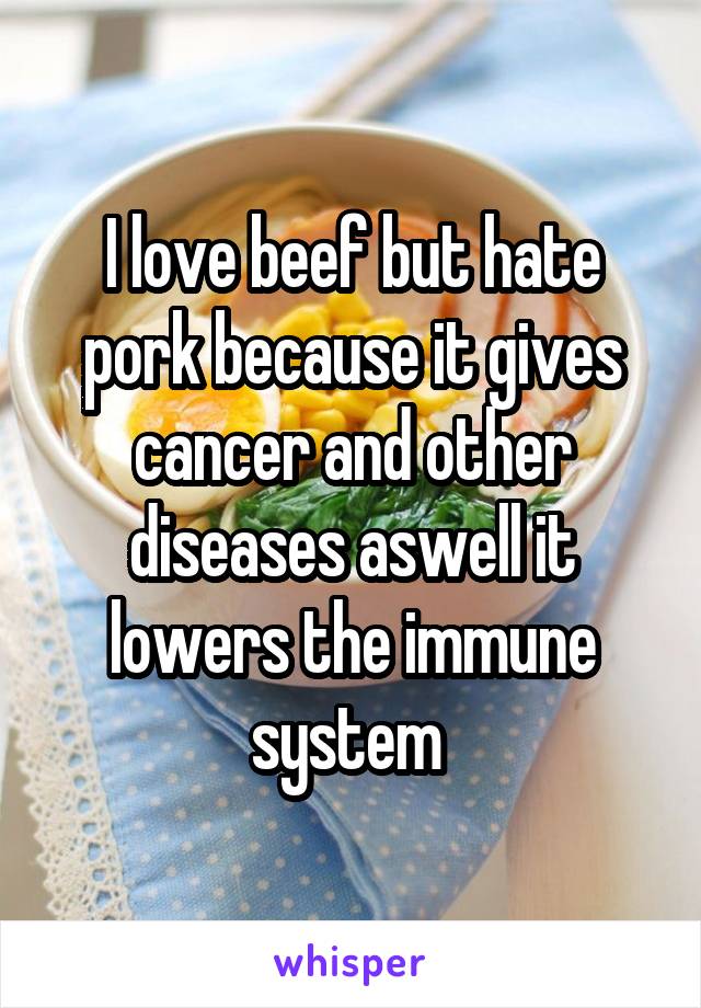 I love beef but hate pork because it gives cancer and other diseases aswell it lowers the immune system 