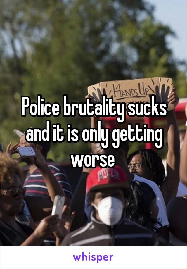 Police brutality sucks and it is only getting worse 