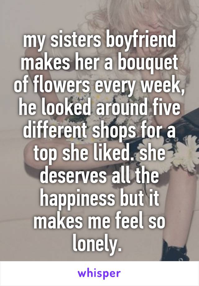 my sisters boyfriend makes her a bouquet of flowers every week, he looked around five different shops for a top she liked. she deserves all the happiness but it makes me feel so lonely. 